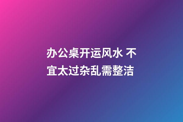 办公桌开运风水 不宜太过杂乱需整洁